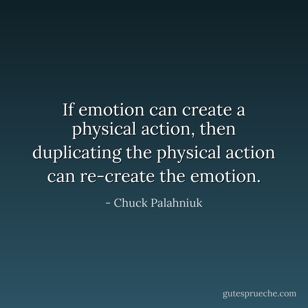 If emotion can create a physical action, then duplicating the physical action can re-create the emotion. - Chuck Palahniuk