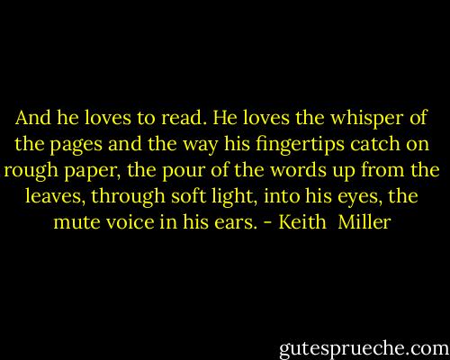 And he loves to read. He loves the whisper of the pages and the way his fingertips catch on rough paper, the pour of the words up from the leaves, through soft light, into his eyes, the mute voice in his ears. - Keith  Miller