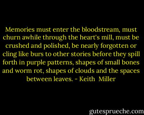 Memories must enter the bloodstream, must churn awhile through the heart's mill, must be crushed and polished, be nearly forgotten or cling like burs to other stories before they spill forth in purple patterns, shapes of small bones and worm rot, shapes of clouds and the spaces between leaves. - Keith  Miller