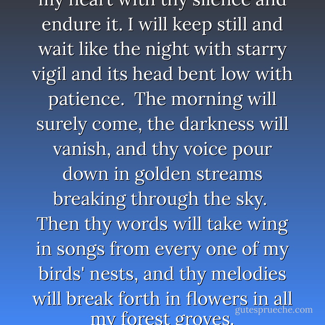 If thou speakest not I will fill my heart with thy silence and endure it.<br />I will keep still and wait like the night with starry vigil<br />and its head bent low with patience.<br /><br />The morning will surely come, the darkness will vanish,<br />and thy voice pour down in golden streams breaking through the sky.<br /><br />Then thy words will take wing in songs from every one of my birds' nests,<br />and thy melodies will break forth in flowers in all my forest groves. - Rabindranath Tagore