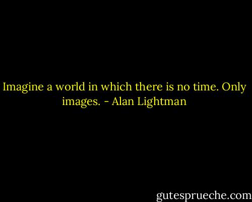 Imagine a world in which there is no time. Only images. - Alan Lightman