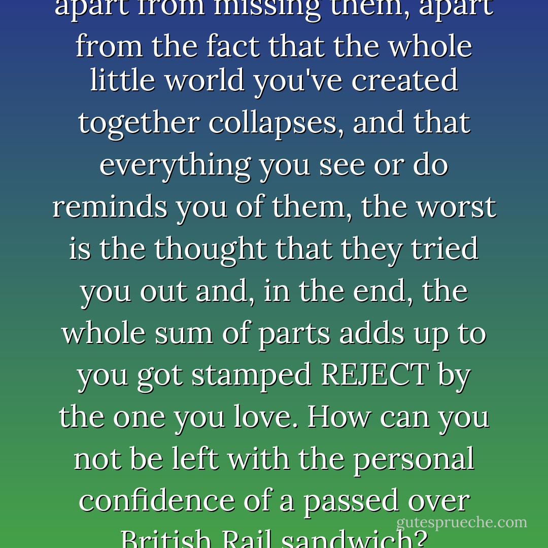 When someone leaves you, apart from missing them, apart from the fact that the whole little world you've created together collapses, and that everything you see or do reminds you of them, the worst is the thought that they tried you out and, in the end, the whole sum of parts adds up to you got stamped REJECT by the one you love. How can you not be left with the personal confidence of a passed over British Rail sandwich? - Helen Fielding