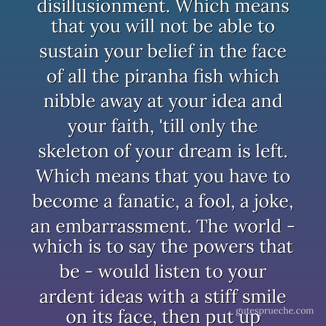 That's the way it is. If you believe in something your very belief renders you unqualified to do it. Your earnestness will come across. Your passion will show. Your enthusiasm will make everyone nervous. And your naivety will irritate. Which means that you will become suspect. Which means you will be prone to disillusionment. Which means that you will not be able to sustain your belief in the face of all the piranha fish which nibble away at your idea and your faith, 'till only the skeleton of your dream is left. Which means that you have to become a fanatic, a fool, a joke, an embarrassment. The world - which is to say the powers that be - would listen to your ardent ideas with a stiff smile on its face, then put up impossible obstacles, watch you finally give up your cherished idea, having mangled it beyond recognition, and after you slope away in profound discouragement it will take up your idea, dust it down, give it a new spin, and hand it over to someone who doesn't believe in it at all. - Ben Okri