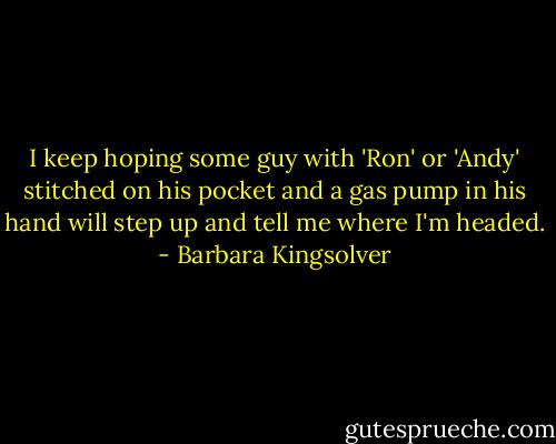 I keep hoping some guy with 'Ron' or 'Andy' stitched on his pocket and a gas pump in his hand will step up and tell me where I'm headed. - Barbara Kingsolver