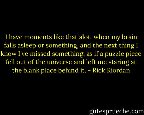 I have moments like that alot, when my brain falls asleep or something, and the next thing I know I've missed something, as if a puzzle piece fell out of the universe and left me staring at the blank place behind it. - Rick Riordan
