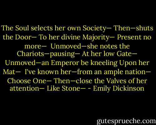 The Soul selects her own Society—<br />Then—shuts the Door—<br />To her divine Majority—<br />Present no more—<br /><br />Unmoved—she notes the Chariots—pausing—<br />At her low Gate—<br />Unmoved—an Emperor be kneeling<br />Upon her Mat—<br /><br />I've known her—from an ample nation—<br />Choose One—<br />Then—close the Valves of her attention—<br />Like Stone— - Emily Dickinson
