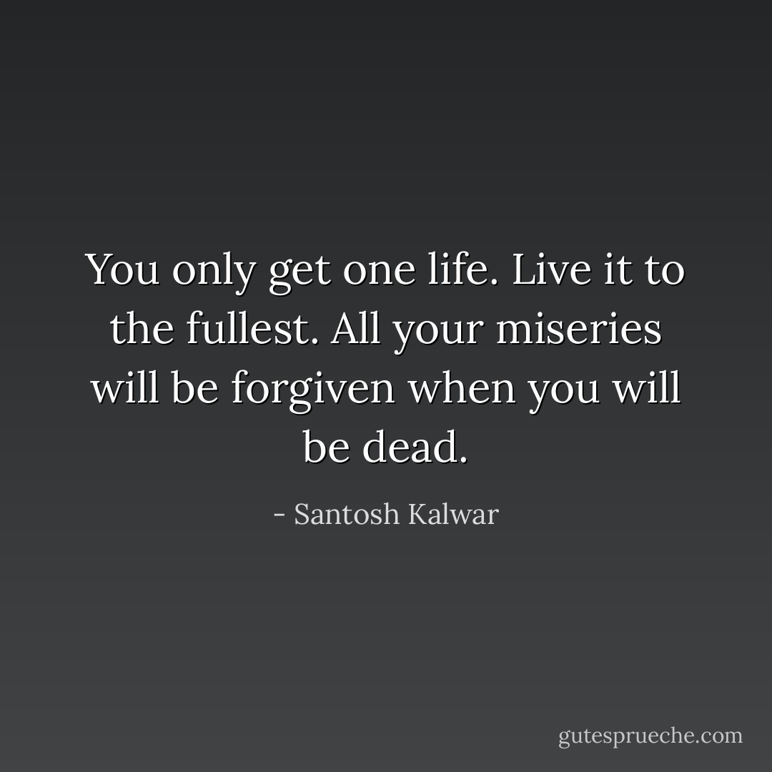 You only get one life. Live it to the fullest. All your miseries will be forgiven when you will be dead. - Santosh Kalwar