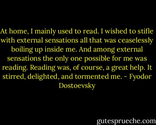 At home, I mainly used to read. I wished to stifle with external sensations all that was ceaselessly boiling up inside me. And among external sensations the only one possible for me was reading. Reading was, of course, a great help. It stirred, delighted, and tormented me. - Fyodor Dostoevsky