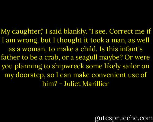 My daughter," I said blankly. "I see. Correct me if I am wrong, but I thought<br />it took a man, as well as a woman, to make a child. Is this infant's father to<br />be a crab, or a seagull maybe? Or were you planning to shipwreck some likely<br />sailor on my doorstep, so I can make convenient use of him? - Juliet Marillier