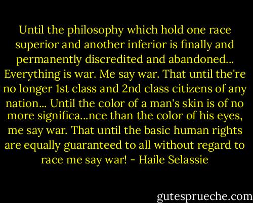 Until the philosophy which hold one race superior and another inferior is finally and permanently discredited and abandoned...<br />Everything is war. Me say war.<br />That until the're no longer 1st class and 2nd class citizens of any nation...<br />Until the color of a man's skin is of<br />no more significa...nce than the color of his eyes, me say war. That until the basic human rights are equally guaranteed to all without regard to race me say war! - Haile Selassie