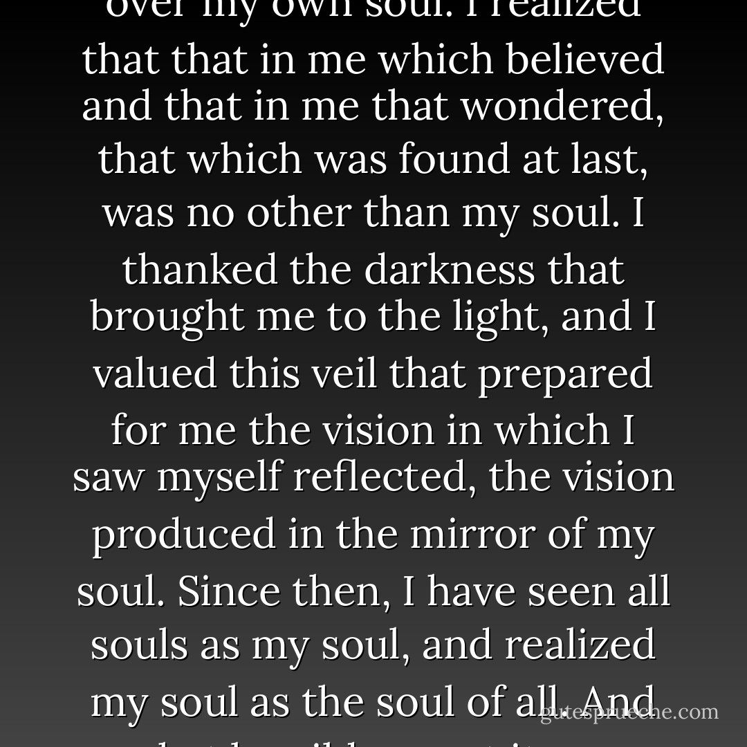 I first believed without any hesitation in the existence of the soul, and then I wondered about the secret of its nature. I persevered and strove in search of the soul, and found at last that I myself was the cover over my own soul. I realized that that in me which believed and that in me that wondered, that which was found at last, was no other than my soul. I thanked the darkness that brought me to the light, and I valued this veil that prepared for me the vision in which I saw myself reflected, the vision produced in the mirror of my soul. Since then, I have seen all souls as my soul, and realized my soul as the soul of all. And what bewilderment it was when I realized that I alone was, if there were anyone, that I am whatever and whoever exists, and that I shall be whoever there will be in the future. - Hazrat Inayat Khan