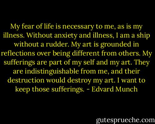 My fear of life is necessary to me, as is my illness. Without anxiety and illness, I am a ship without a rudder. My art is grounded in reflections over being different from others. My sufferings are part of my self and my art. They are indistinguishable from me, and their destruction would destroy my art. I want to keep those sufferings. - Edvard Munch