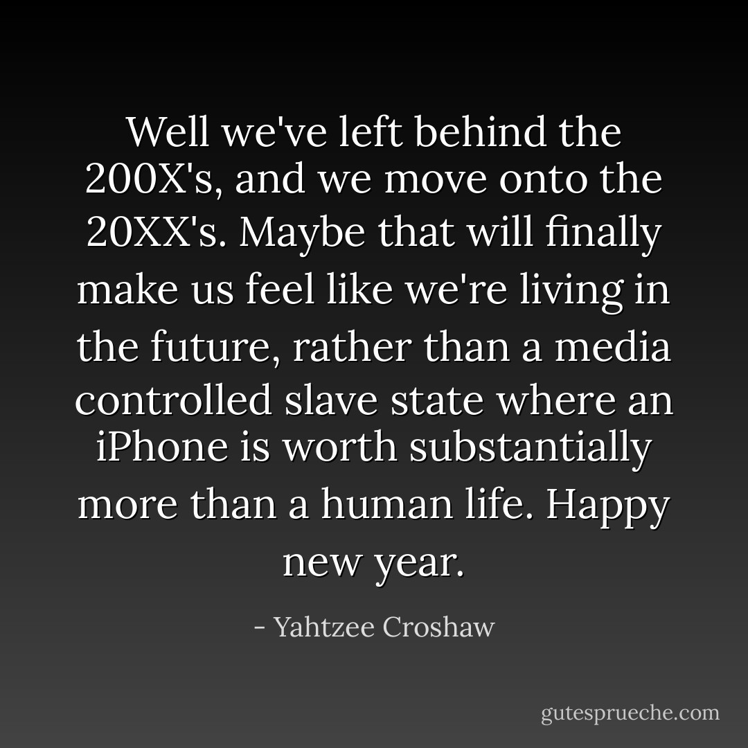 Well we've left behind the 200X's, and we move onto the 20XX's. Maybe that will finally make us feel like we're living in the future, rather than a media controlled slave state where an iPhone is worth substantially more than a human life. Happy new year. - Yahtzee Croshaw