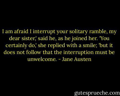 I am afraid I interrupt your solitary ramble, my dear sister,' said he, as he joined her.<br />'You certainly do,' she replied with a smile; 'but it does not follow that the interruption must be unwelcome. - Jane Austen