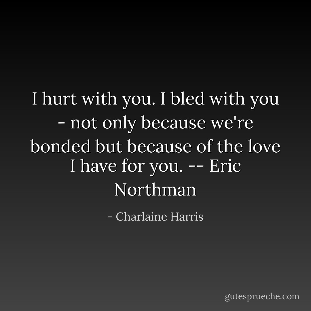 I hurt with you. I bled with you - not only because we're bonded but because of the love I have for you. -- Eric Northman - Charlaine Harris