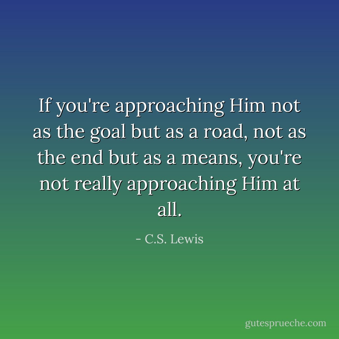 If you're approaching Him not as the goal but as a road, not as the end but as a means, you're not really approaching Him at all. - C.S. Lewis