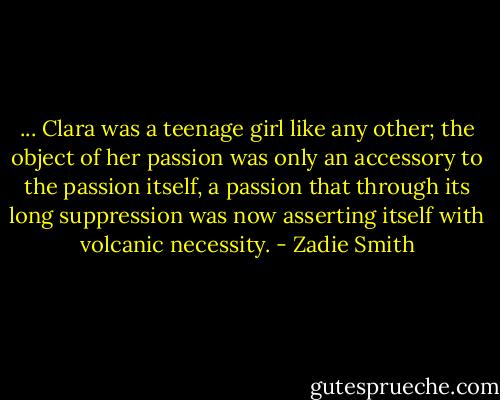 ... Clara was a teenage girl like any other; the object of her passion was only an accessory to the passion itself, a passion that through its long suppression was now asserting itself with volcanic necessity. - Zadie Smith