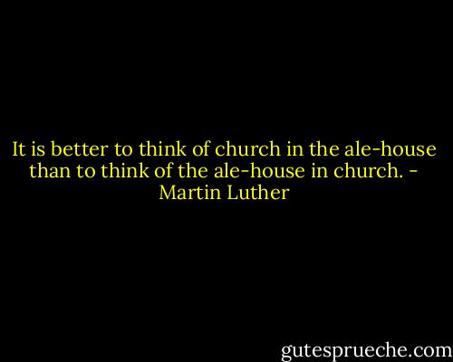 It is better to think of church in the ale-house than to think of the ale-house in church. - Martin Luther