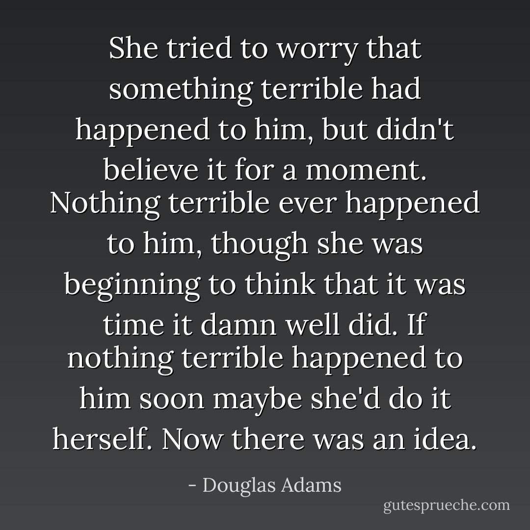 She tried to worry that something terrible had happened to him, but didn't believe it for a moment. Nothing terrible ever happened to him, though she was beginning to think that it was time it damn well did. If nothing terrible happened to him soon maybe she'd do it herself. Now there was an idea. - Douglas Adams