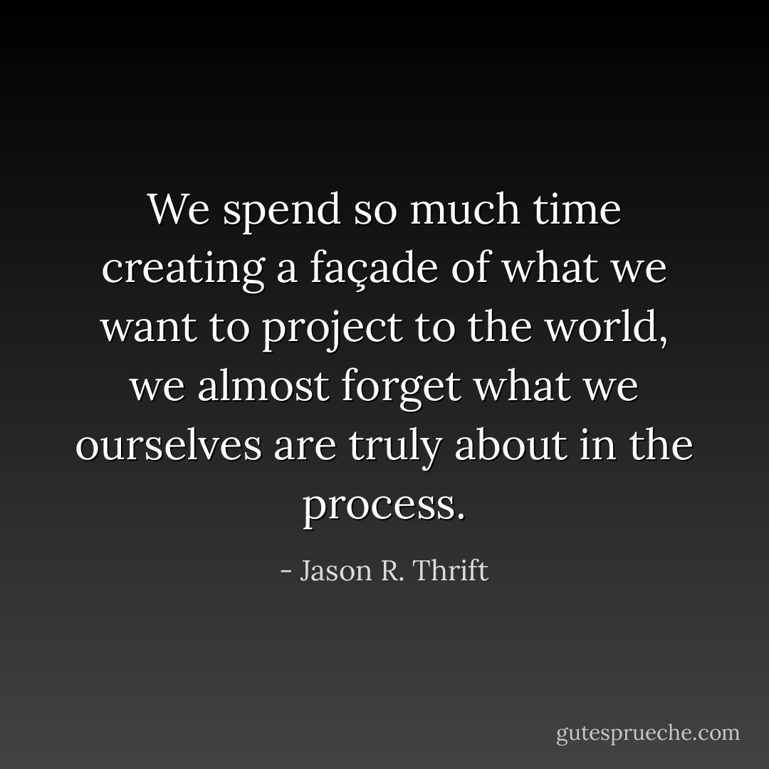 We spend so much time creating a façade of what we want to project to the world, we almost forget what we ourselves are truly about in the process. - Jason R. Thrift