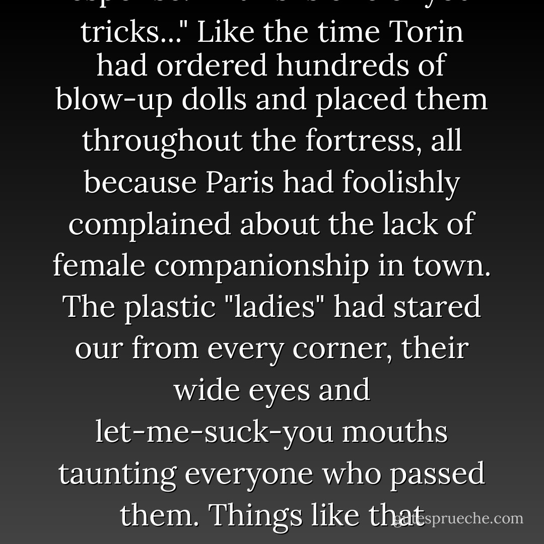 What's this about?"<br />"Finally. Interest," was the only response.<br />"If this is one of your tricks..." Like the time Torin had ordered hundreds of blow-up dolls and placed them throughout the fortress, all because Paris had foolishly complained about the lack of female companionship in town. The plastic "ladies" had stared our from every corner, their wide eyes and let-me-suck-you mouths taunting everyone who passed them.<br />Things like that happened when Torin was bored. - Gena Showalter