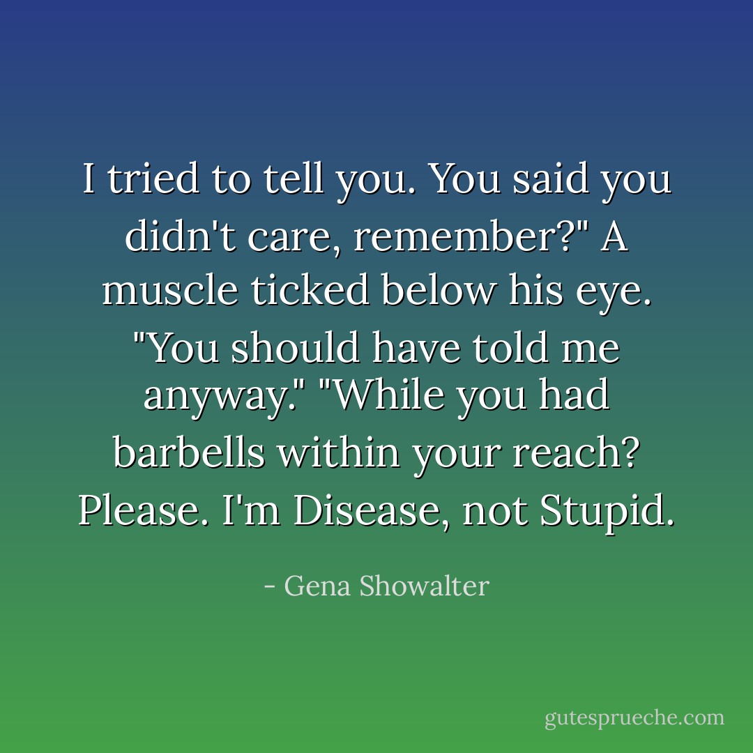 I tried to tell you. You said you didn't care, remember?"<br />A muscle ticked below his eye. "You should have told me anyway."<br />"While you had barbells within your reach? Please. I'm Disease, not Stupid. - Gena Showalter