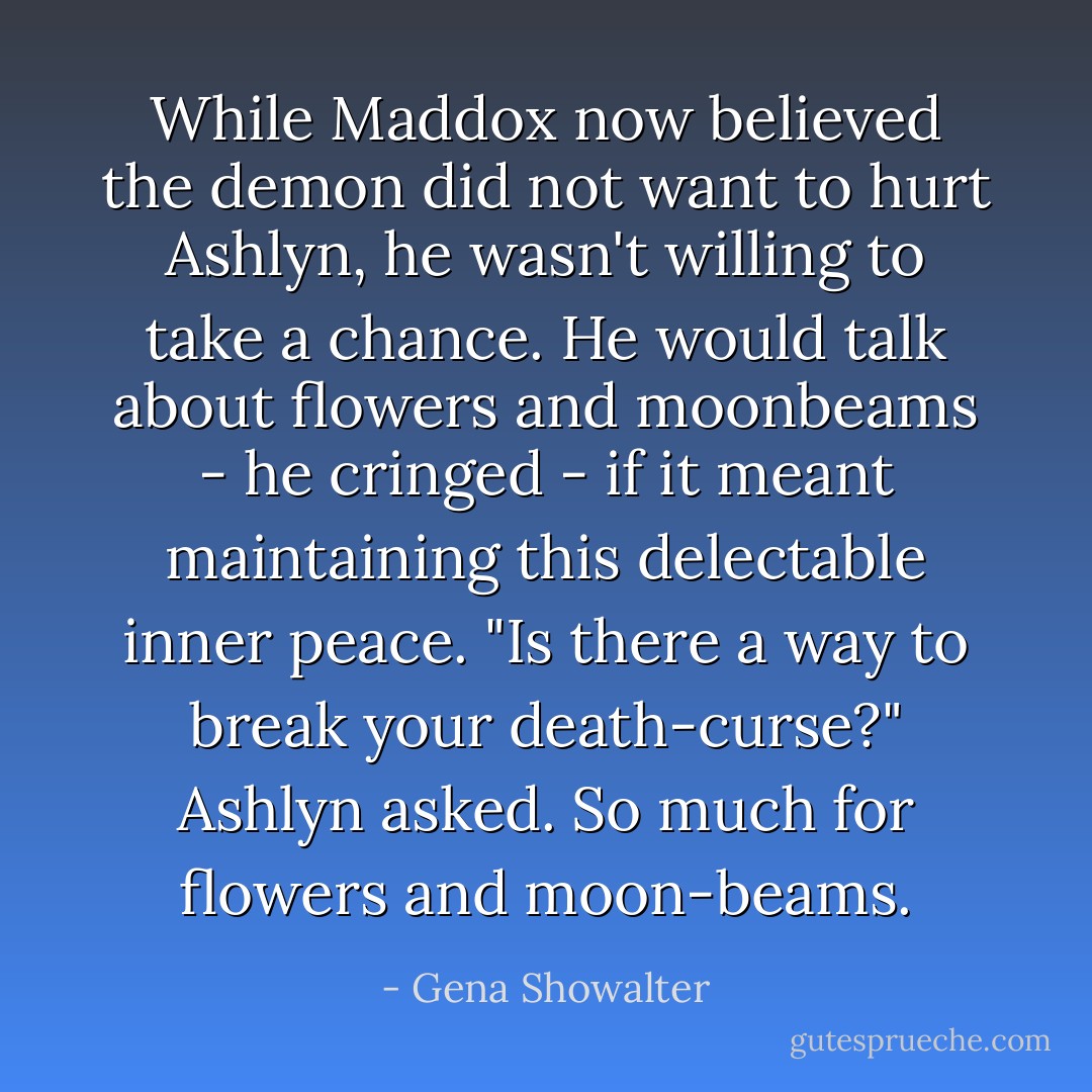 While Maddox now believed the demon did not want to hurt Ashlyn, he wasn't willing to take a chance. He would talk about flowers and moonbeams - he cringed - if it meant maintaining this delectable inner peace.<br />"Is there a way to break your death-curse?" Ashlyn asked. So much for flowers and moon-beams. - Gena Showalter