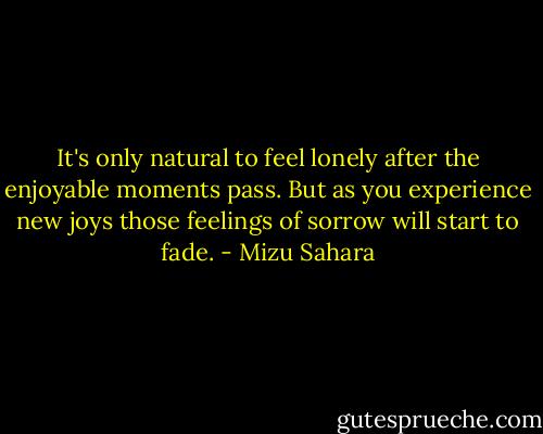 It's only natural to feel lonely after the enjoyable moments pass. But as you experience new joys those feelings of sorrow will start to fade. - Mizu Sahara