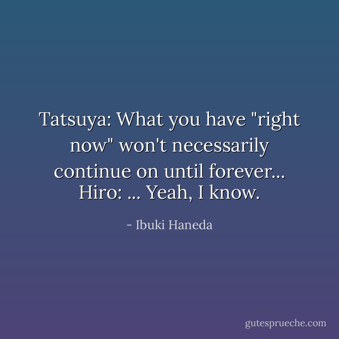 Tatsuya: What you have "right now" won't necessarily continue on until forever...<br />Hiro: ... Yeah, I know. - Ibuki Haneda