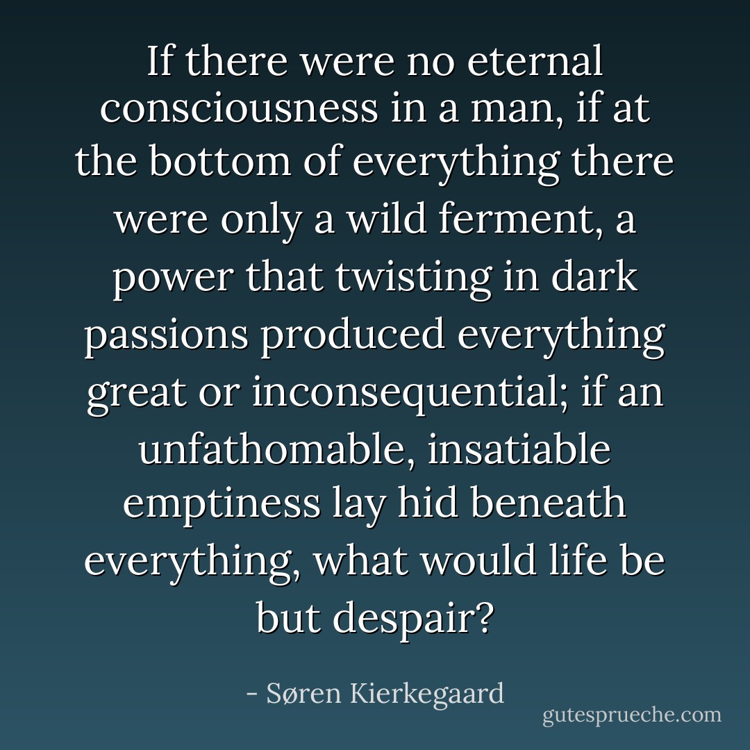 If there were no eternal consciousness in a man, if at the bottom of everything there were only a wild ferment, a power that twisting in dark passions produced everything great or inconsequential; if an unfathomable, insatiable emptiness lay hid beneath everything, what would life be but despair? - Søren Kierkegaard