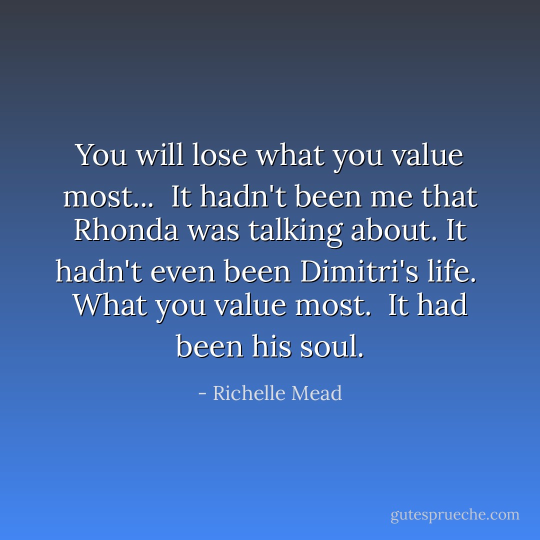 You will lose what you value most...<br /><br />It hadn't been me that Rhonda was talking about. It hadn't even been Dimitri's life.<br /><br />What you value most.<br /><br />It had been his soul. - Richelle Mead