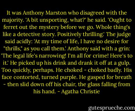 It was An­tho­ny Marston who dis­agreed with the ma­jor­ity. 'A bit un­sport­ing, what?' he said. 'Ought to fer­ret out the mys­tery be­fore we go. Whole thing's like a de­tec­tive sto­ry. Pos­itive­ly thrilling.' The judge said acid­ly: 'At my time of life, I have no de­sire for "thrills," as you call them.' An­tho­ny said with a grin: 'The le­gal life's narrow­ing! I'm all for crime! Here's to it.' He picked up his drink and drank it off at a gulp. Too quick­ly, per­haps. He choked -​ choked bad­ly. His face contort­ed, turned pur­ple. He gasped for breath -​ then slid down off his chair, the glass falling from his hand. - Agatha Christie