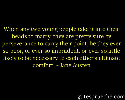 When any two young people take it into their heads to marry, they are pretty sure by perseverance to carry their point, be they ever so poor, or ever so imprudent, or ever so little likely to be necessary to each other's ultimate comfort. - Jane Austen