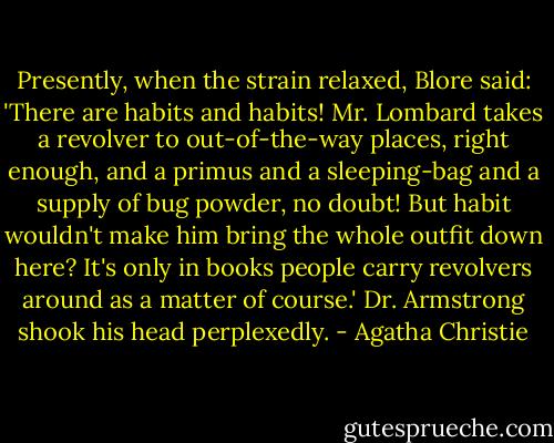 Present­ly, when the strain re­laxed, Blore said: 'There are habits and habits! Mr. Lom­bard takes a re­volver to out-​of-​the-way places, right enough, and a primus and a sleep­ing-​bag and a sup­ply of bug pow­der, no doubt! But habit wouldn't make him bring the whole out­fit down here? It's on­ly in books peo­ple car­ry re­volvers around as a matter of course.' Dr. Arm­strong shook his head per­plexed­ly. - Agatha Christie