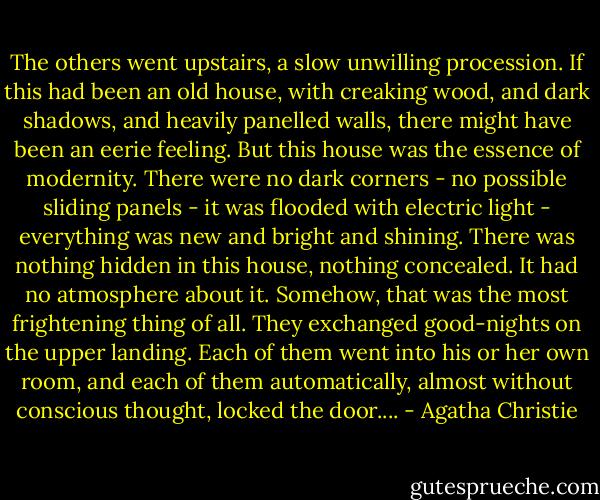 The oth­ers went up­stairs, a slow unwilling pro­ces­sion. If this had been an old house, with creak­ing wood, and dark shad­ows, and heav­ily pan­elled walls, there might have been an eerie feel­ing. But this house was the essence of moder­ni­ty. There were no dark corners - ​no pos­si­ble slid­ing pan­els - it was flood­ed with elec­tric light - every­thing was new and bright and shining. There was noth­ing hid­den in this house, noth­ing con­cealed. It had no at­mo­sphere about it. Some­how, that was the most fright­en­ing thing of all. They ex­changed good-​nights on the up­per land­ing. Each of them went in­to his or her own room, and each of them automatical­ly, al­most with­out con­scious thought, locked the door.... - Agatha Christie
