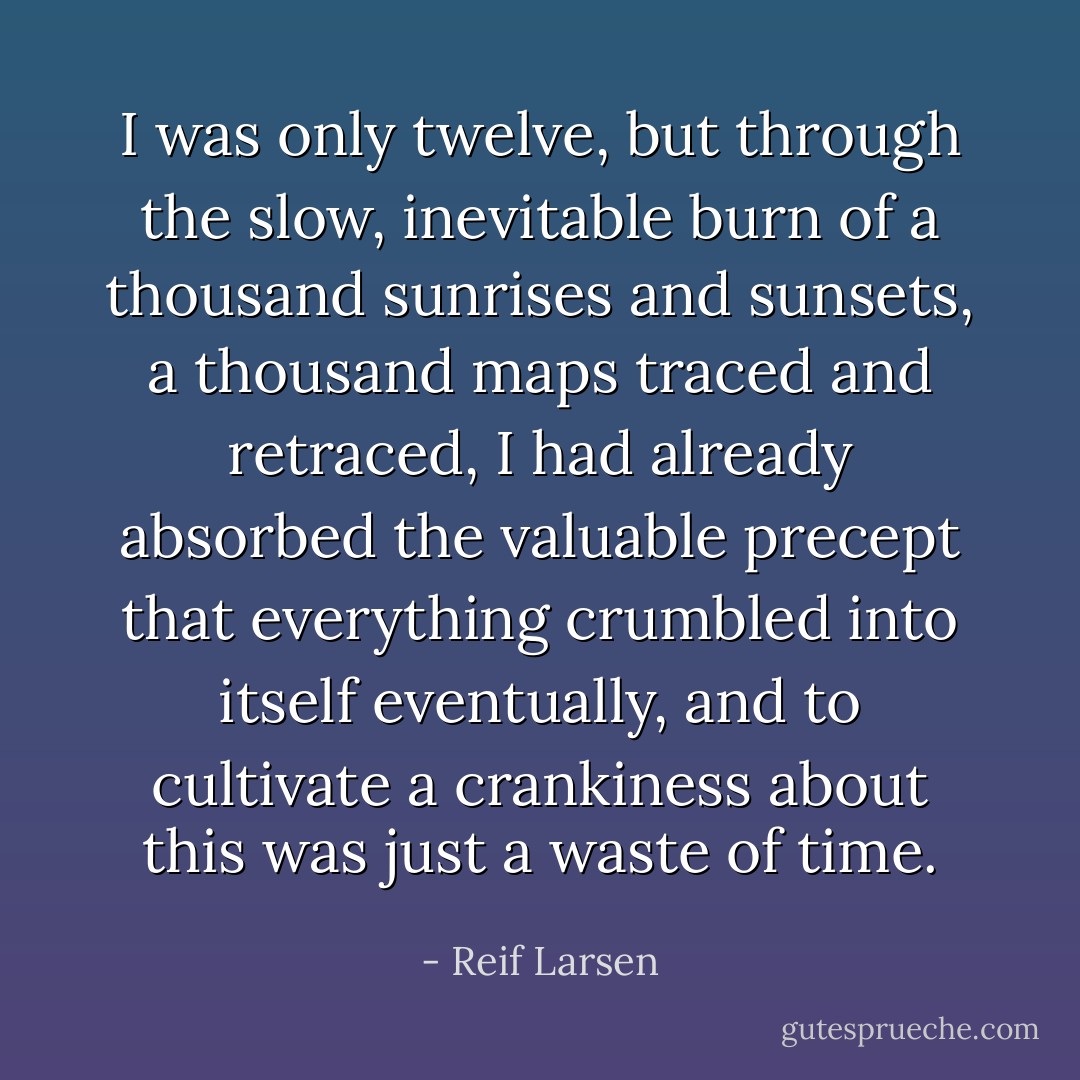 I was only twelve, but through the slow, inevitable burn of a thousand sunrises and sunsets, a thousand maps traced and retraced, I had already absorbed the valuable precept that everything crumbled into itself eventually, and to cultivate a crankiness about this was just a waste of time. - Reif Larsen