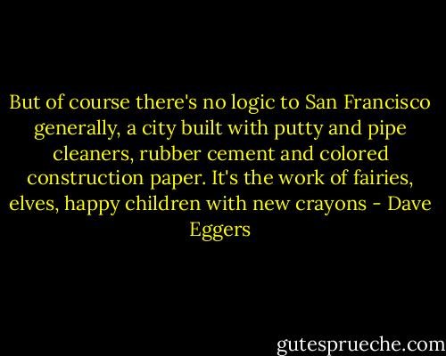 But of course there's no logic to San Francisco generally, a city built with putty and pipe cleaners, rubber cement and colored construction paper. It's the work of fairies, elves, happy children with new crayons - Dave Eggers