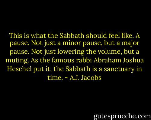 This is what the Sabbath should feel like. A pause. Not just a minor pause, but a major pause. Not just lowering the volume, but a muting. As the famous rabbi Abraham Joshua Heschel put it, the Sabbath is a sanctuary in time. - A.J. Jacobs