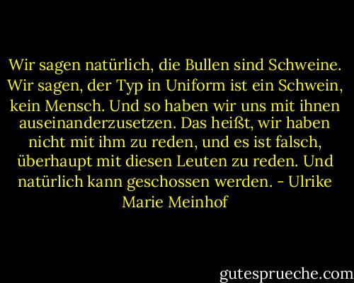 Wir sagen natürlich, die Bullen sind Schweine. Wir sagen, der Typ in Uniform ist ein Schwein, kein Mensch. Und so haben wir uns mit ihnen auseinanderzusetzen. Das heißt, wir haben nicht mit ihm zu reden, und es ist falsch, überhaupt mit diesen Leuten zu reden. Und natürlich kann geschossen werden. - Ulrike Marie Meinhof