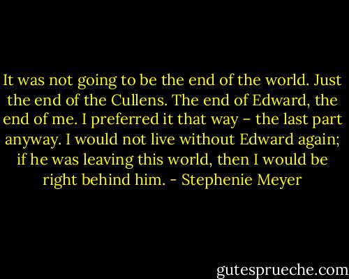 It was not going to be the end of the world. Just the end of the Cullens. The end of Edward, the end of me. I preferred it that way – the last part anyway. I would not live without Edward again; if he was leaving this world, then I would be right behind him. - Stephenie Meyer