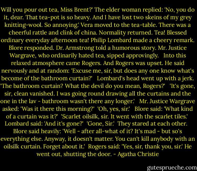 Will you pour out tea, Miss Brent?' The el­der wom­an replied: 'No, you do it, dear. That tea-​pot is so heavy. And I have lost two skeins of my grey knitting-​wool. So an­noy­ing.' Ve­ra moved to the tea-​ta­ble. There was a cheer­ful rat­tle and clink of chi­na. Nor­mal­ity returned. Tea! Blessed or­di­nary everyday af­ter­noon tea! Philip Lom­bard made a cheery re­mark. Blore re­spond­ed. Dr. Arm­strong told a hu­mor­ous sto­ry. Mr. Jus­tice War­grave, who or­di­nar­ily hat­ed tea, sipped ap­prov­ing­ly. <br /><br />In­to this re­laxed at­mo­sphere came Rogers. And Rogers was up­set. He said ner­vous­ly and at ran­dom: 'Ex­cuse me, sir, but does any one know what's become of the bath­room cur­tain?' <br /><br />Lom­bard's head went up with a jerk. 'The bath­room cur­tain? What the dev­il do you mean, Rogers?' <br /><br />'It's gone, sir, clean van­ished. I was go­ing round draw­ing all the cur­tai­ns and the one in the lav -​ bath­room wasn't there any longer.' <br /><br />Mr. Jus­tice War­grave asked: 'Was it there this morn­ing?'<br /><br />'Oh, yes, sir.'<br /> <br />Blore said: 'What kind of a cur­tain was it?'<br /><br />'Scar­let oil­silk, sir. It went with the scar­let tiles.'<br /><br />Lom­bard said: 'And it's gone?'<br /><br />'Gone, Sir.'<br /><br />They stared at each oth­er. <br /><br />Blore said heav­ily: 'Well - af­ter all-​what of it? It's mad - ​but so's everything else. Any­way, it doesn't matter. You can't kill any­body with an oil­silk cur­tain. For­get about it.'<br /><br />Rogers said: 'Yes, sir, thank you, sir.' He went out, shut­ting the door. - Agatha Christie