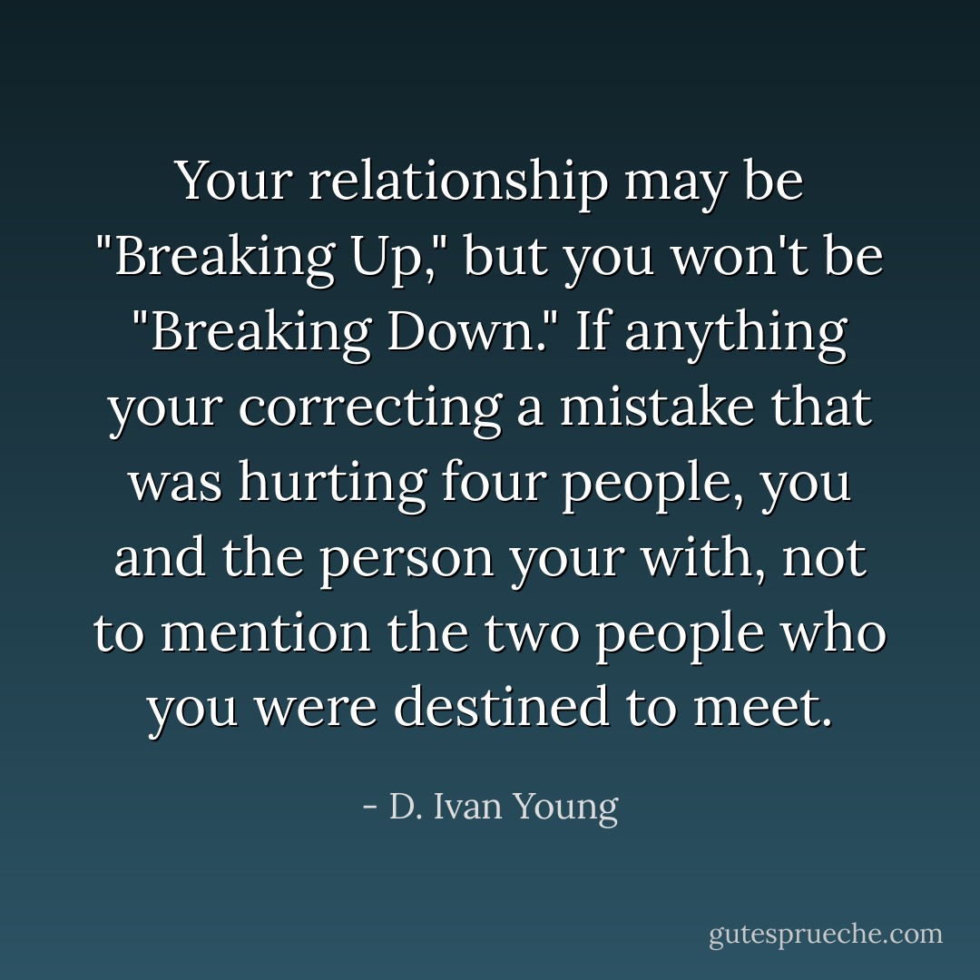 Your relationship may be "Breaking Up," but you won't be "Breaking Down." If anything your correcting a mistake that was hurting four people, you and the person your with, not to mention the two people who you were destined to meet. - D. Ivan Young