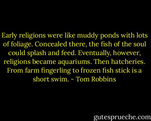 Early religions were like muddy ponds with lots of foliage. Concealed there, the fish of the soul could splash and feed. Eventually, however, religions became aquariums. Then hatcheries. From farm fingerling to frozen fish stick is a short swim. - Tom Robbins