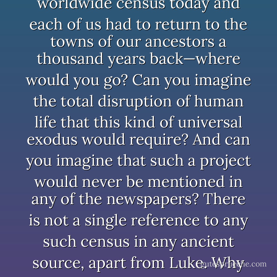 The historical problems with Luke are even more pronounced. For one thing, we have relatively good records for the reign of Caesar Augustus, and there is no mention anywhere in any of them of an empire-wide census for which everyone had to register by returning to their ancestral home. And how could such a thing even be imagined? Joesph returns to Bethlehem because his ancestor David was born there. But David lived a thousand years before Joseph. Are we to imagine that everyone in the Roman Empire was required to return to the homes of their ancestors from a thousand years earlier? If we had a new worldwide census today and each of us had to return to the towns of our ancestors a thousand years back—where would <i>you</i> go? Can you imagine the total disruption of human life that this kind of universal exodus would require? And can you imagine that such a project would never be mentioned in any of the newspapers? There is not a single reference to any such census in any ancient source, apart from Luke. Why then does Luke say there was such a census? The answer may seem obvious to you. He wanted Jesus to be born in Bethlehem, even though he knew he came from Nazareth ... there is a prophecy in the Old Testament book of Micah that a savior would come from Bethlehem. What were these Gospel writer to do with the fact that it was widely known that Jesus came from Nazareth? They had to come up with a narrative that explained how he came from Nazareth, in Galilee, a little one-horse town that no one had ever heard of, but was born in Bethlehem, the home of King David, royal ancestor of the Messiah. - Bart D. Ehrman