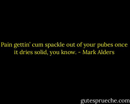 Pain gettin’ cum spackle out of your pubes once it dries solid, you know. - Mark Alders