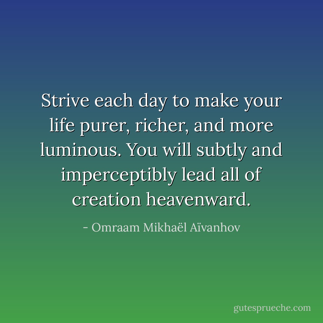 Strive each day to make your life purer, richer, and more luminous. You will subtly and imperceptibly lead all of creation heavenward. - Omraam Mikhaël Aïvanhov