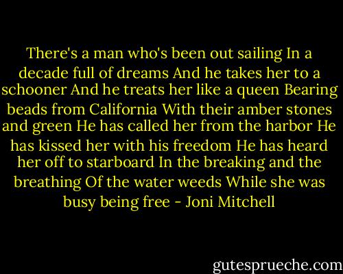 There's a man who's been out sailing<br />In a decade full of dreams<br />And he takes her to a schooner<br />And he treats her like a queen<br />Bearing beads from California<br />With their amber stones and green<br />He has called her from the harbor<br />He has kissed her with his freedom<br />He has heard her off to starboard<br />In the breaking and the breathing<br />Of the water weeds<br />While she was busy being free - Joni Mitchell