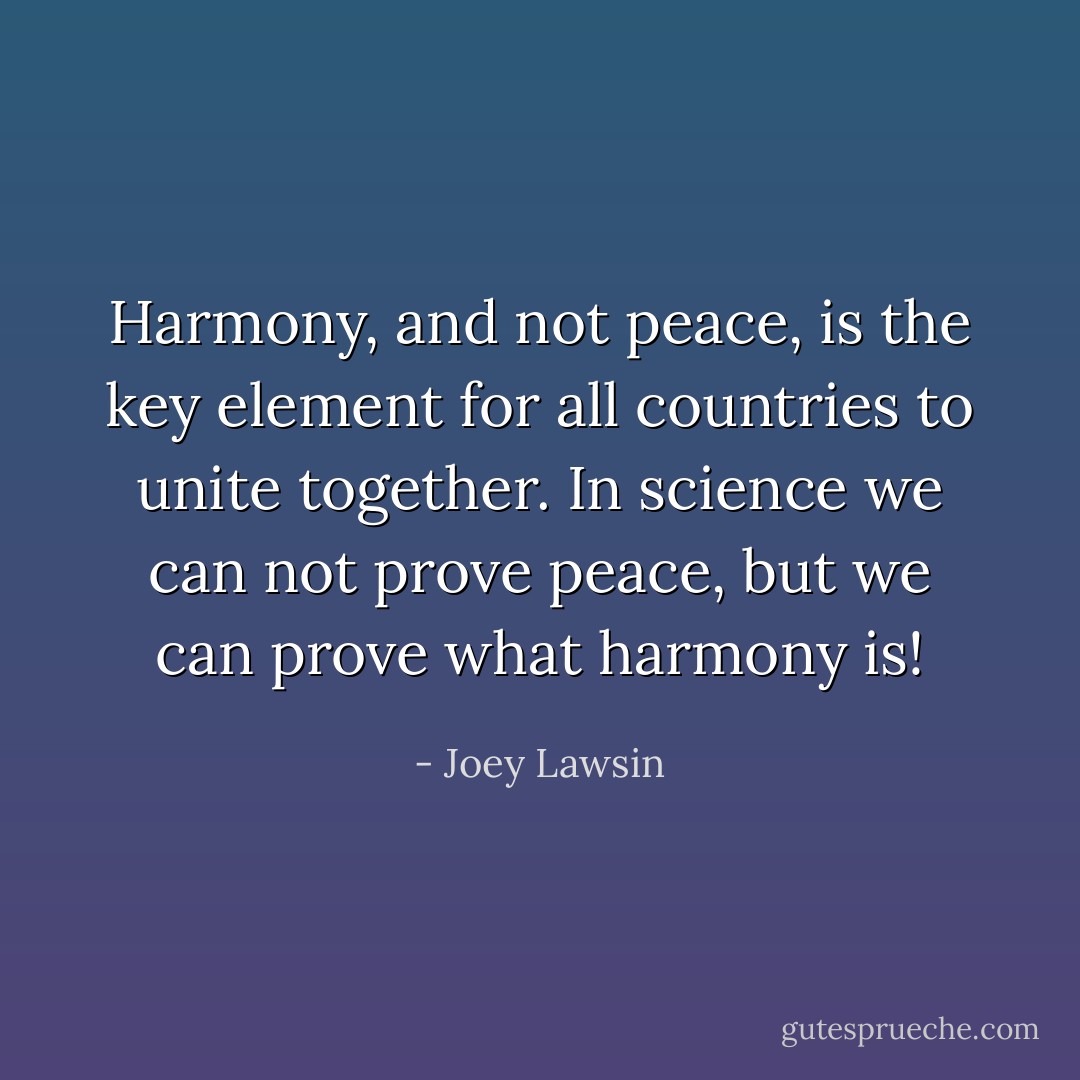 Harmony, and not peace, is the key element for all countries to unite together. In science we can not prove peace, but we can prove what harmony is! - Joey Lawsin