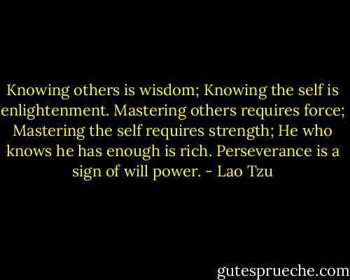 Knowing others is wisdom;<br />Knowing the self is enlightenment.<br />Mastering others requires force;<br />Mastering the self requires strength;<br />He who knows he has enough is rich.<br />Perseverance is a sign of will power. - Lao Tzu