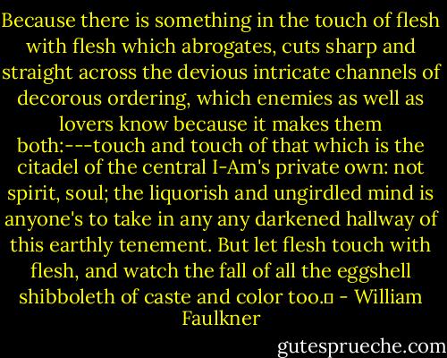 Because there is something in the touch of flesh with flesh which abrogates, cuts sharp and straight across the devious intricate channels of decorous ordering, which enemies as well as lovers know because it makes them both:---touch and touch of that which is the citadel of the central I-Am's private own: not spirit, soul; the liquorish and ungirdled mind is anyone's to take in any any darkened hallway of this earthly tenement. But let flesh touch with flesh, and watch the fall of all the eggshell shibboleth of caste and color too.  - William Faulkner
